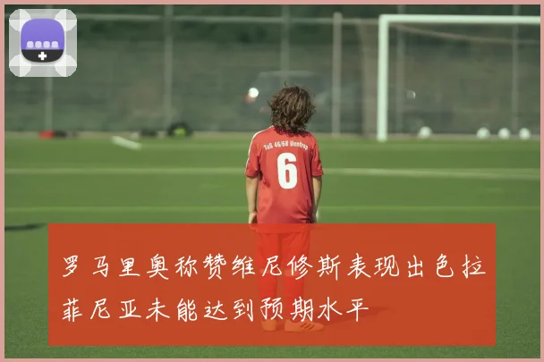 罗马里奥称赞维尼修斯表现出色拉菲尼亚未能达到预期水平