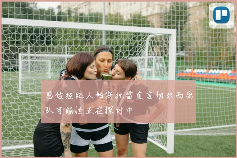 恩佐经纪人帕斯托雷直言切尔西离队可能性正在探讨中