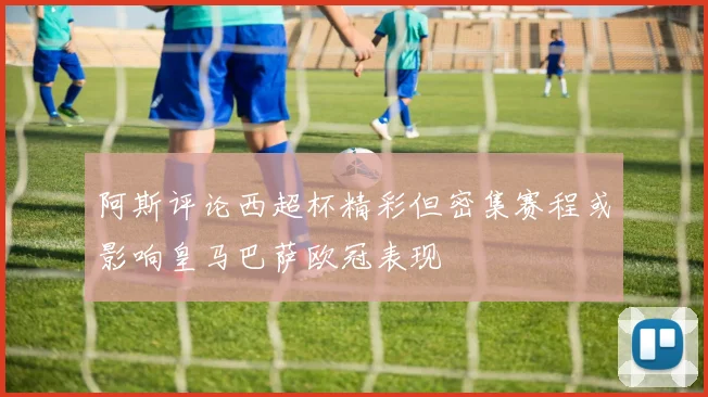 阿斯评论西超杯精彩但密集赛程或影响皇马巴萨欧冠表现