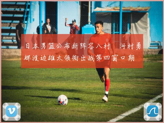 日本男篮公布新阵容八村塁河村勇辉渡边雄太领衔出战第四窗口期