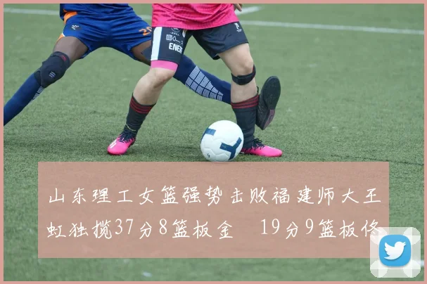 山东理工女篮强势击败福建师大王虹独揽37分8篮板金喆19分9篮板佟欣芷21分6篮板