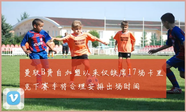 曼联B费自加盟以来仅缺席17场卡里克下赛季将合理安排出场时间