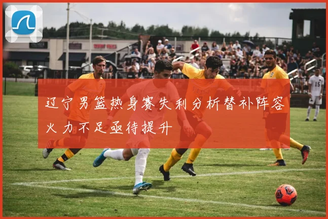 辽宁男篮热身赛失利分析替补阵容火力不足亟待提升