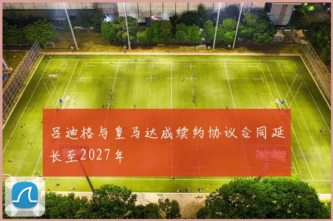 吕迪格与皇马达成续约协议合同延长至2027年
