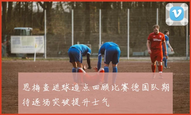 恩梅查进球造点回顾比赛德国队期待逐场突破提升士气