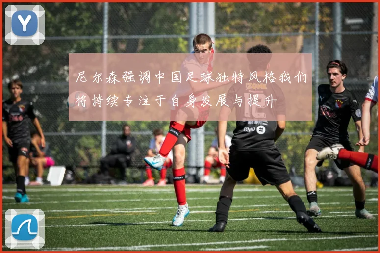 尼尔森强调中国足球独特风格我们将持续专注于自身发展与提升
