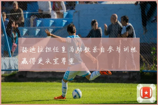 赫迪拉担任皇马助教亲自参与训练赢得更衣室尊重