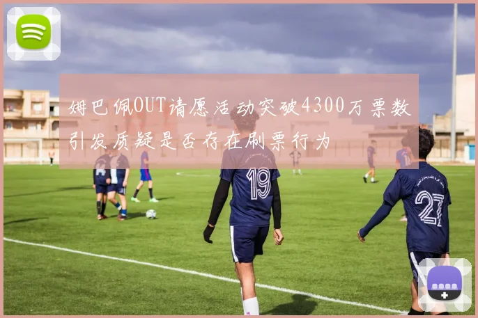 姆巴佩OUT请愿活动突破4300万票数引发质疑是否存在刷票行为