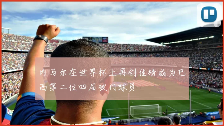 内马尔在世界杯上再创佳绩成为巴西第二位四届破门球员