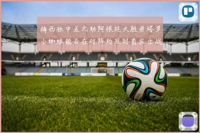 梅西独中五元助阿根廷大胜劳塔罗小蜘蛛能否在对阵约旦时首发出战
