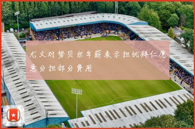 尤文对努贝尔年薪表示担忧拜仁愿意分担部分费用