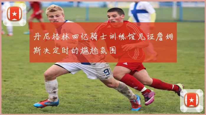 丹尼格林回忆骑士训练馆见证詹姆斯决定时的尴尬氛围