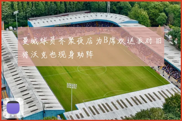 曼城球员齐聚夜店为B席欢送派对旧将沃克也现身助阵