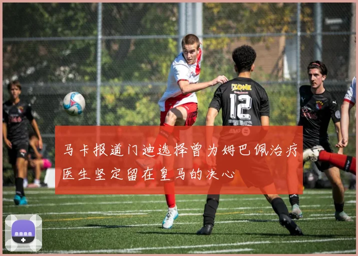 马卡报道门迪选择曾为姆巴佩治疗医生坚定留在皇马的决心