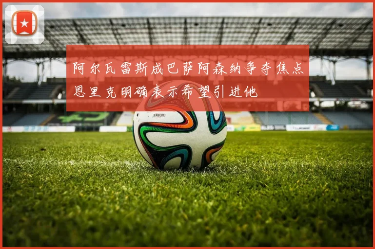 阿尔瓦雷斯成巴萨阿森纳争夺焦点恩里克明确表示希望引进他
