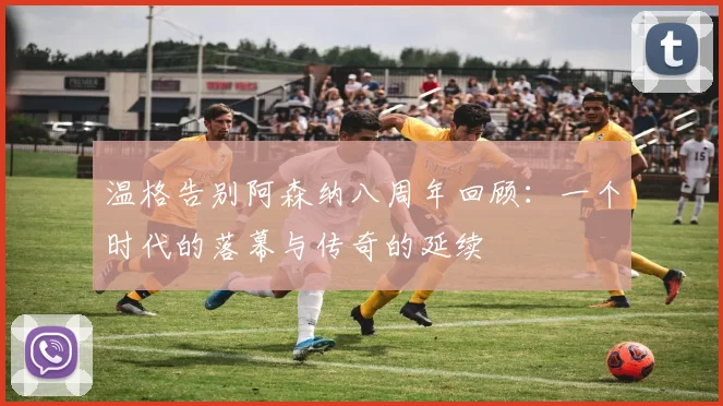 温格告别阿森纳八周年回顾：一个时代的落幕与传奇的延续
