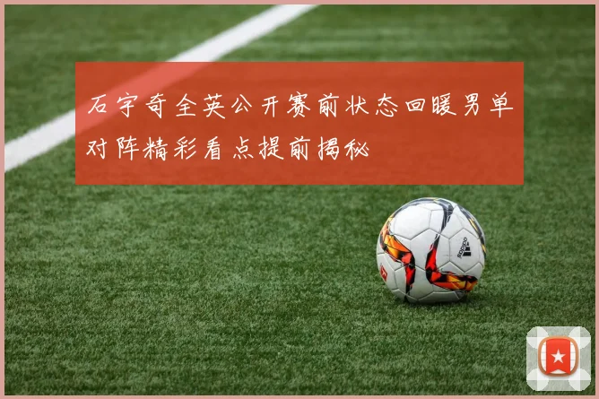 石宇奇全英公开赛前状态回暖男单对阵精彩看点提前揭秘