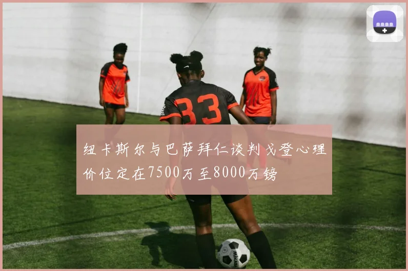 纽卡斯尔与巴萨拜仁谈判戈登心理价位定在7500万至8000万镑