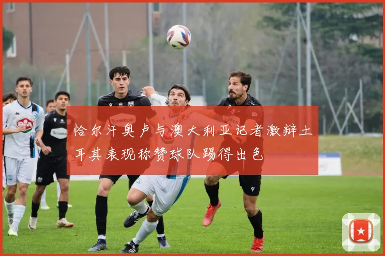 恰尔汗奥卢与澳大利亚记者激辩土耳其表现称赞球队踢得出色