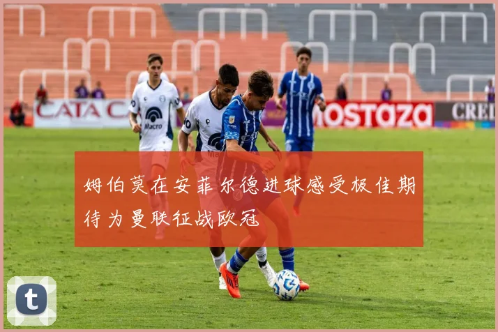 姆伯莫在安菲尔德进球感受极佳期待为曼联征战欧冠