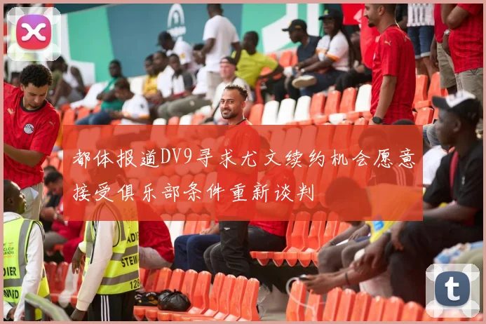 都体报道DV9寻求尤文续约机会愿意接受俱乐部条件重新谈判