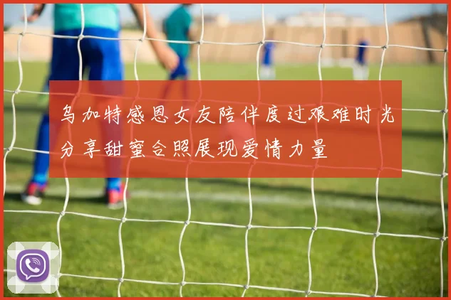 乌加特感恩女友陪伴度过艰难时光分享甜蜜合照展现爱情力量