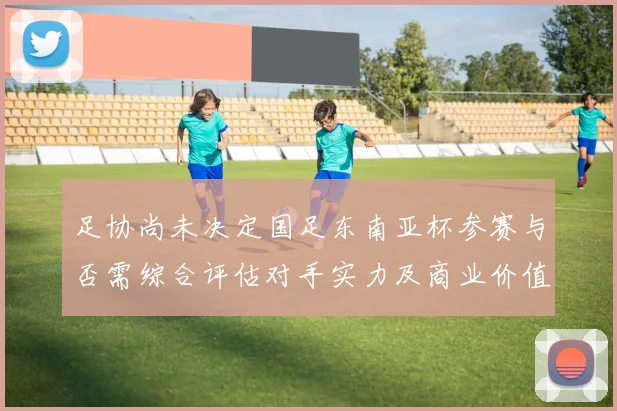 足协尚未决定国足东南亚杯参赛与否需综合评估对手实力及商业价值