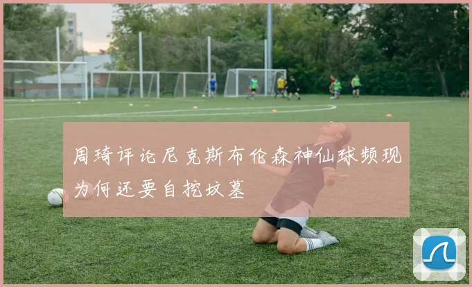 周琦评论尼克斯布伦森神仙球频现为何还要自挖坟墓