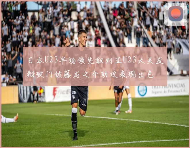 日本U23半场领先叙利亚U23大关友翔破门佐藤龙之介助攻表现出色