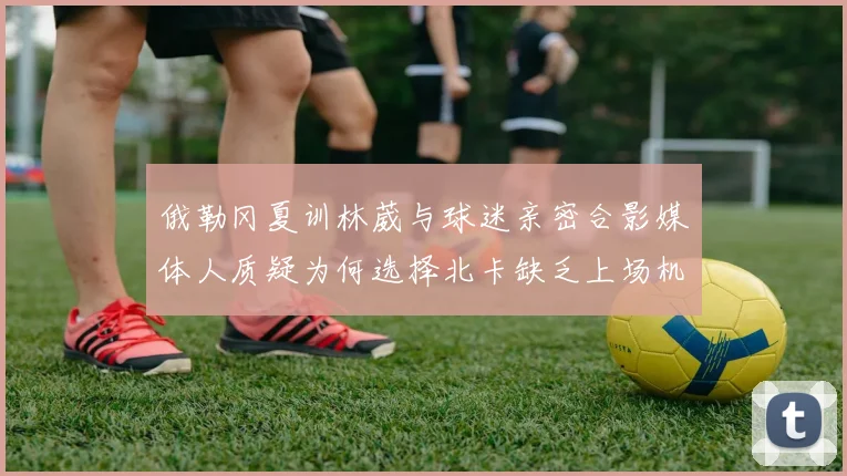 俄勒冈夏训林葳与球迷亲密合影媒体人质疑为何选择北卡缺乏上场机会