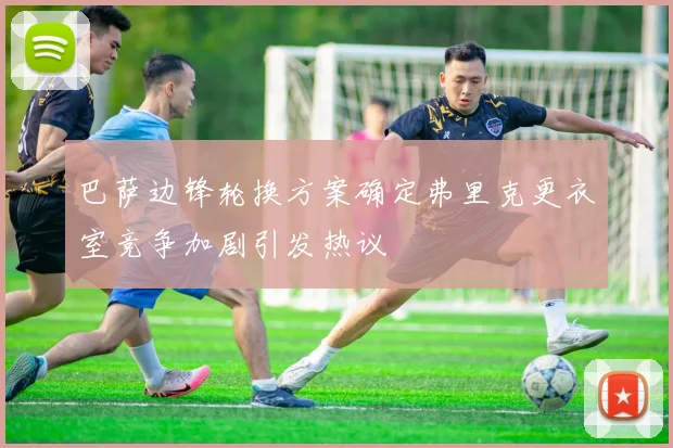巴萨边锋轮换方案确定弗里克更衣室竞争加剧引发热议